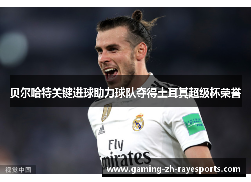 贝尔哈特关键进球助力球队夺得土耳其超级杯荣誉 贝尔哈特关键进球助力球队夺得土耳其超级杯荣誉