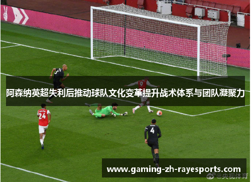 阿森纳英超失利后推动球队文化变革提升战术体系与团队凝聚力