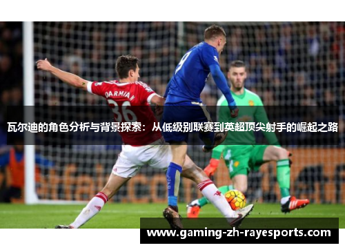 瓦尔迪的角色分析与背景探索:从低级别联赛到英超顶尖射手的崛起之路 瓦尔迪的角色分析与背景探索:从低级别联赛到英超顶尖射手的崛起之路