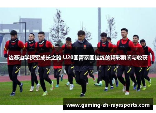 边赛边学探索成长之路 U20国青泰国拉练的精彩瞬间与收获 边赛边学探索成长之路 U20国青泰国拉练的精彩瞬间与收获