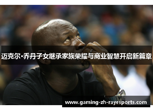 迈克尔·乔丹子女继承家族荣耀与商业智慧开启新篇章 迈克尔·乔丹子女继承家族荣耀与商业智慧开启新篇章