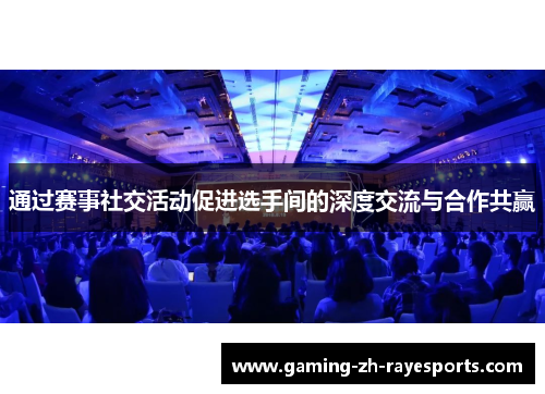 通过赛事社交活动促进选手间的深度交流与合作共赢 通过赛事社交活动促进选手间的深度交流与合作共赢