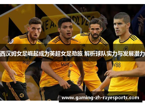 西汉姆女足崛起成为英超女足劲旅 解析球队实力与发展潜力