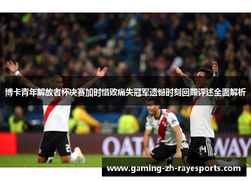 博卡青年解放者杯决赛加时惜败痛失冠军遗憾时刻回顾评述全面解析