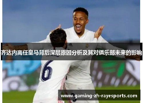 齐达内离任皇马背后深层原因分析及其对俱乐部未来的影响 齐达内离任皇马背后深层原因分析及其对俱乐部未来的影响