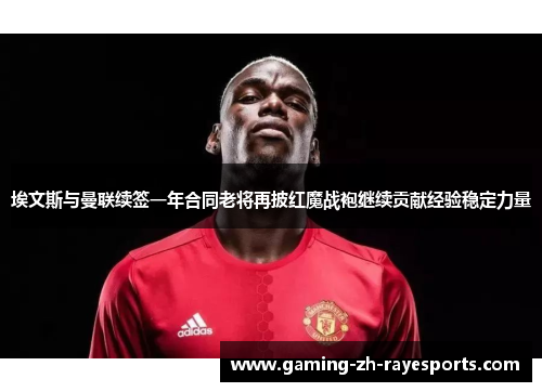 埃文斯与曼联续签一年合同老将再披红魔战袍继续贡献经验稳定力量